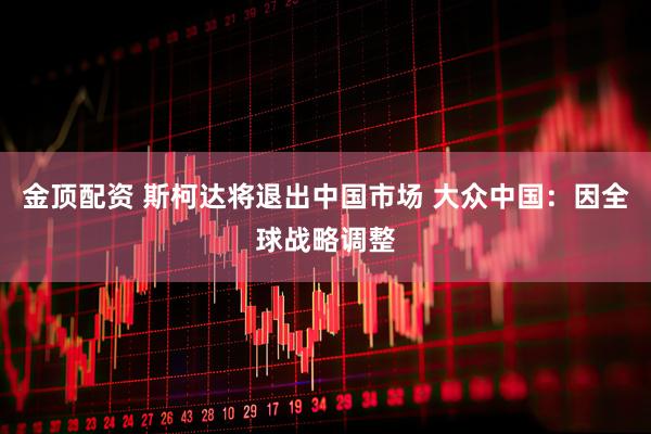 金顶配资 斯柯达将退出中国市场 大众中国：因全球战略调整