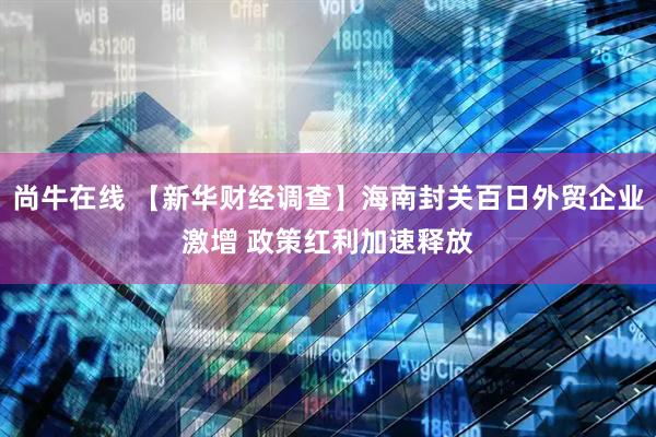 尚牛在线 【新华财经调查】海南封关百日外贸企业激增 政策红利加速释放