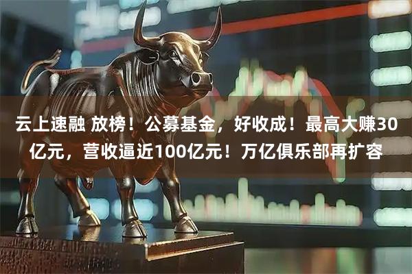 云上速融 放榜！公募基金，好收成！最高大赚30亿元，营收逼近100亿元！万亿俱乐部再扩容