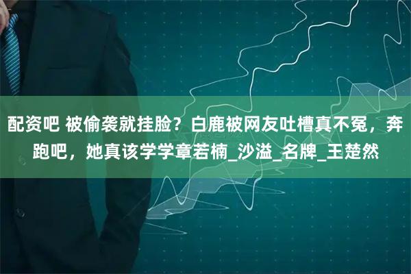 配资吧 被偷袭就挂脸？白鹿被网友吐槽真不冤，奔跑吧，她真该学学章若楠_沙溢_名牌_王楚然