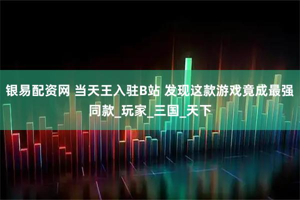 银易配资网 当天王入驻B站 发现这款游戏竟成最强同款_玩家_三国_天下