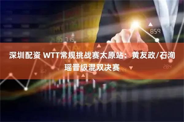 深圳配资 WTT常规挑战赛太原站：黄友政/石洵瑶晋级混双决赛