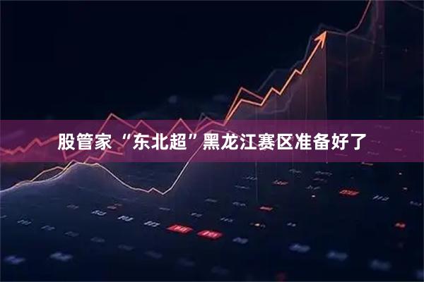股管家 “东北超”黑龙江赛区准备好了