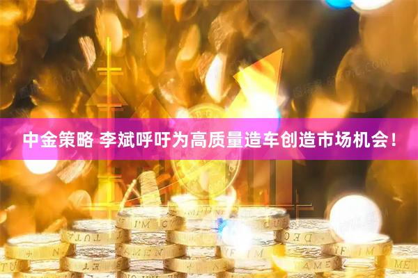 中金策略 李斌呼吁为高质量造车创造市场机会！
